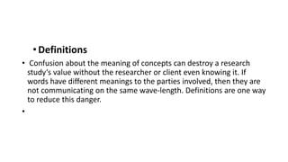 •Definitions
• Confusion about the meaning of concepts can destroy a research
study‘s value without the researcher or client even knowing it. If
words have different meanings to the parties involved, then they are
not communicating on the same wave-length. Definitions are one way
to reduce this danger.
•
 