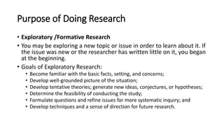Purpose of Doing Research
• Exploratory /Formative Research
• You may be exploring a new topic or issue in order to learn about it. If
the issue was new or the researcher has written little on it, you began
at the beginning.
• Goals of Exploratory Research:
• Become familiar with the basic facts, setting, and concerns;
• Develop well-grounded picture of the situation;
• Develop tentative theories; generate new ideas, conjectures, or hypotheses;
• Determine the feasibility of conducting the study;
• Formulate questions and refine issues for more systematic inquiry; and
• Develop techniques and a sense of direction for future research.
 
