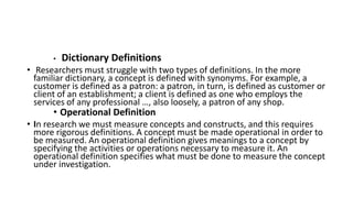 • Dictionary Definitions
• Researchers must struggle with two types of definitions. In the more
familiar dictionary, a concept is defined with synonyms. For example, a
customer is defined as a patron: a patron, in turn, is defined as customer or
client of an establishment; a client is defined as one who employs the
services of any professional …, also loosely, a patron of any shop.
• Operational Definition
• In research we must measure concepts and constructs, and this requires
more rigorous definitions. A concept must be made operational in order to
be measured. An operational definition gives meanings to a concept by
specifying the activities or operations necessary to measure it. An
operational definition specifies what must be done to measure the concept
under investigation.
 