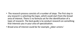 • The research process consists of a number of steps. The first step in
any research is selecting the topic, which could start from the broad
area of interest. There is no formula set for the identification of a
topic of research. The best guide is to conduct research on something
that interests you in your area of specialization.
• Broad area of interest could be for example ‗labor unions.‘
 