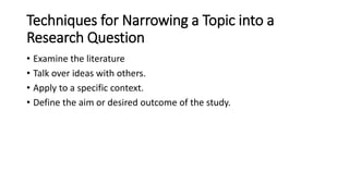 Techniques for Narrowing a Topic into a
Research Question
• Examine the literature
• Talk over ideas with others.
• Apply to a specific context.
• Define the aim or desired outcome of the study.
 
