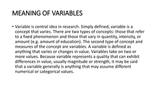 MEANING OF VARIABLES
• Variable is central idea in research. Simply defined, variable is a
concept that varies. There are two types of concepts: those that refer
to a fixed phenomenon and those that vary in quantity, intensity, or
amount (e.g. amount of education). The second type of concept and
measures of the concept are variables. A variable is defined as
anything that varies or changes in value. Variables take on two or
more values. Because variable represents a quality that can exhibit
differences in value, usually magnitude or strength, it may be said
that a variable generally is anything that may assume different
numerical or categorical values.
 