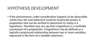 HYPOTHESIS DEVELOPMENT
• If the phenomenon under consideration happens to be observable
reality then the said statement could be empirically tested. A
proposition that can be verified to determine its reality is a
hypothesis. Therefore one can say that a hypothesis is a verifiable
counterpart of a proposition. A hypothesis may be defined as a
logically conjectured relationship between two or more variables,
expressed in the form of a testable statement.
 