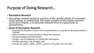 Purpose of Doing Research…
• Descriptive Research
• Descriptive research presents a picture of the specific details of a situation,
social setting, or relationship. The major purpose of descriptive research,
as the term implies, is to describe characteristics of a population or
phenomenon.
• Goals of Descriptive Research
• Describe the situation in terms of its characteristics i.e. provide an accurate profile of
a group;
• Gives a verbal or numerical picture (%) of the situation;
• Presents background information;
• Creates a set of categories or classify the information;
• Clarifies sequence, set of stages; and
• Focuses on ‗who,‘ ‗what,‘ ‗when,‘ ‗where,‘ and ‗how‘ but not why?
 
