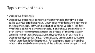 Types of Hypotheses
• Descriptive hypothesis
• Descriptive hypothesis contains only one variable thereby it is also
called as univariate hypothesis. Descriptive hypotheses typically state
the existence, size, form, or distribution of some variable. The first
hypothesis contains only one variable. It only shows the distribution
of the level of commitment among the officers of the organization
which is higher than average. Such a hypothesis is an example of a
Descriptive Hypothesis. Researchers usually use research questions
rather than descriptive hypothesis. For example a question can be:
What is the level of commitment of the officers in your organization?
 