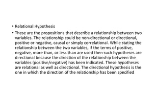 • Relational Hypothesis
• These are the propositions that describe a relationship between two
variables. The relationship could be non-directional or directional,
positive or negative, causal or simply correlational. While stating the
relationship between the two variables, if the terms of positive,
negative, more than, or less than are used then such hypotheses are
directional because the direction of the relationship between the
variables (positive/negative) has been indicated. These hypotheses
are relational as well as directional. The directional hypothesis is the
one in which the direction of the relationship has been specified
 