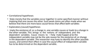 • Correlational hypotheses
• State merely that the variables occur together in some specified manner without
implying that one causes the other. Such weak claims are often made when we
believe that there are more basic causal forces that affect both variables
• Explanatory (causal) hypotheses
• Imply the existence of, or a change in, one variable causes or leads to a change in
the other variable. This brings in the notions of independent and the
dependent variables. Cause means to ―help make happen.‖ So the
independent variable may not be the sole reason for the existence of, or change
in the dependent variable. The researcher may have to identify the other possible
causes, and control their effect in case the causal effect of independent variable
has to be determined on the dependent variable.
 