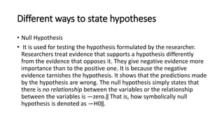 Different ways to state hypotheses
• Null Hypothesis
• It is used for testing the hypothesis formulated by the researcher.
Researchers treat evidence that supports a hypothesis differently
from the evidence that opposes it. They give negative evidence more
importance than to the positive one. It is because the negative
evidence tarnishes the hypothesis. It shows that the predictions made
by the hypothesis are wrong. The null hypothesis simply states that
there is no relationship between the variables or the relationship
between the variables is ―zero.‖ That is, how symbolically null
hypothesis is denoted as ―H0‖.
 