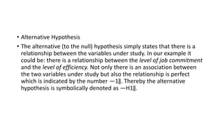 • Alternative Hypothesis
• The alternative (to the null) hypothesis simply states that there is a
relationship between the variables under study. In our example it
could be: there is a relationship between the level of job commitment
and the level of efficiency. Not only there is an association between
the two variables under study but also the relationship is perfect
which is indicated by the number ―1‖. Thereby the alternative
hypothesis is symbolically denoted as ―H1‖.
 