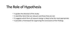 The Role of Hypothesis
• It guides the direction of the study:
• It identifies facts that are relevant and those that are not:
• It suggests which form of research design is likely to be the most appropriate:
• It provides a framework for organizing the conclusions of the findings.
 