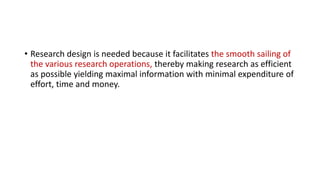 • Research design is needed because it facilitates the smooth sailing of
the various research operations, thereby making research as efficient
as possible yielding maximal information with minimal expenditure of
effort, time and money.
 