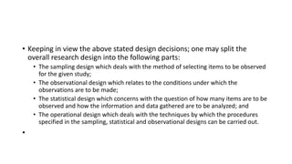 • Keeping in view the above stated design decisions; one may split the
overall research design into the following parts:
• The sampling design which deals with the method of selecting items to be observed
for the given study;
• The observational design which relates to the conditions under which the
observations are to be made;
• The statistical design which concerns with the question of how many items are to be
observed and how the information and data gathered are to be analyzed; and
• The operational design which deals with the techniques by which the procedures
specified in the sampling, statistical and observational designs can be carried out.
•
 