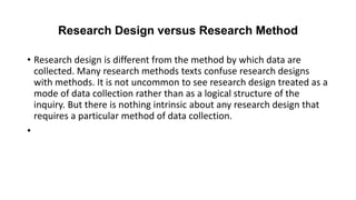 Research Design versus Research Method
• Research design is different from the method by which data are
collected. Many research methods texts confuse research designs
with methods. It is not uncommon to see research design treated as a
mode of data collection rather than as a logical structure of the
inquiry. But there is nothing intrinsic about any research design that
requires a particular method of data collection.
•
 