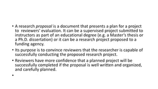 • A research proposal is a document that presents a plan for a project
to reviewers‘ evaluation. It can be a supervised project submitted to
instructors as part of an educational degree (e.g. a Master‘s thesis or
a Ph.D. dissertation) or it can be a research project proposed to a
funding agency.
• Its purpose is to convince reviewers that the researcher is capable of
successfully conducting the proposed research project.
• Reviewers have more confidence that a planned project will be
successfully completed if the proposal is well written and organized,
and carefully planned.
•
 