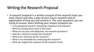 Writing the Research Proposal
• A research proposal is a written account of the research topic you
have chosen and why, a plan of your future research and an
explanation of how you will achieve it. The main questions you are
trying to answer when drafting your project proposal are:
• Is my proposed research interesting, important and relevant?
• Who has already done work in this area?
• What are my aims and objectives, my research questions?
• How do I intend to conduct the research?
• Where do I intend to do the research?
• What is my timetable for conducting the research?
• What do I expect the outcome of the research to be?
 