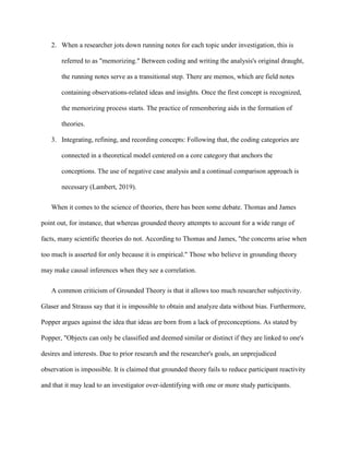2. When a researcher jots down running notes for each topic under investigation, this is
referred to as "memorizing." Between coding and writing the analysis's original draught,
the running notes serve as a transitional step. There are memos, which are field notes
containing observations-related ideas and insights. Once the first concept is recognized,
the memorizing process starts. The practice of remembering aids in the formation of
theories.
3. Integrating, refining, and recording concepts: Following that, the coding categories are
connected in a theoretical model centered on a core category that anchors the
conceptions. The use of negative case analysis and a continual comparison approach is
necessary (Lambert, 2019).
When it comes to the science of theories, there has been some debate. Thomas and James
point out, for instance, that whereas grounded theory attempts to account for a wide range of
facts, many scientific theories do not. According to Thomas and James, "the concerns arise when
too much is asserted for only because it is empirical." Those who believe in grounding theory
may make causal inferences when they see a correlation.
A common criticism of Grounded Theory is that it allows too much researcher subjectivity.
Glaser and Strauss say that it is impossible to obtain and analyze data without bias. Furthermore,
Popper argues against the idea that ideas are born from a lack of preconceptions. As stated by
Popper, "Objects can only be classified and deemed similar or distinct if they are linked to one's
desires and interests. Due to prior research and the researcher's goals, an unprejudiced
observation is impossible. It is claimed that grounded theory fails to reduce participant reactivity
and that it may lead to an investigator over-identifying with one or more study participants.
 