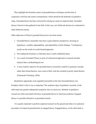 They highlight the formulaic nature of grounded theory techniques and the lack of
congruence with free and creative interpretation, which should be the hallmark of qualitative
study. Grounded theory has been criticized for relying too much on empirical data. Grounded
theory is based on data gathered in the field. In this way, new fieldwork theories are contrasted to
older fieldwork notions.
Other objections of Strauss' grounded theory have also been raised.
1. Grounded theory researchers may have a quasi-objective perspective, focusing on
hypotheses, variables, dependability, and replicability of their findings. “Contradictory
results are the result of a multi-faceted approach.
2. Not reading the literature is a bad idea since it snubs established ideas.
3. As a result, Grounded Theory is more of a theoretical approach to research and data
analysis than a methodological one.
4. A more realistic objective for grounded theory researchers could be to generate concepts
rather than formal theories, since some of their work has resulted in poorly stated theories
(Charmaz& Thornberg, 2020).
Quantitative approaches were regarded unscientific at the time Grounded theory was
founded, which is why it was so important. The academic rigor of qualitative research, on the
other hand, has gained widespread recognition since its discovery. Methods of qualitative
research are often associated with those of grounded theory in American academia. Engaged
theory is a possible alternative to grounded research.
It is equally important to perform empirical research on the ground and relate it to analytical
procedures of empirical generalization in engaged theory. Engaged theory, on the other hand, is
 