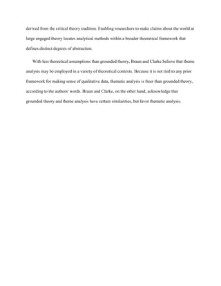 derived from the critical theory tradition. Enabling researchers to make claims about the world at
large engaged theory locates analytical methods within a broader theoretical framework that
defines distinct degrees of abstraction.
With less theoretical assumptions than grounded theory, Braun and Clarke believe that theme
analysis may be employed in a variety of theoretical contexts. Because it is not tied to any prior
framework for making sense of qualitative data, thematic analysis is freer than grounded theory,
according to the authors' words. Braun and Clarke, on the other hand, acknowledge that
grounded theory and theme analysis have certain similarities, but favor thematic analysis.
 
