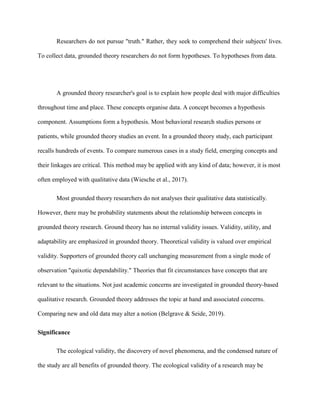 Researchers do not pursue "truth." Rather, they seek to comprehend their subjects' lives.
To collect data, grounded theory researchers do not form hypotheses. To hypotheses from data.
A grounded theory researcher's goal is to explain how people deal with major difficulties
throughout time and place. These concepts organise data. A concept becomes a hypothesis
component. Assumptions form a hypothesis. Most behavioral research studies persons or
patients, while grounded theory studies an event. In a grounded theory study, each participant
recalls hundreds of events. To compare numerous cases in a study field, emerging concepts and
their linkages are critical. This method may be applied with any kind of data; however, it is most
often employed with qualitative data (Wiesche et al., 2017).
Most grounded theory researchers do not analyses their qualitative data statistically.
However, there may be probability statements about the relationship between concepts in
grounded theory research. Ground theory has no internal validity issues. Validity, utility, and
adaptability are emphasized in grounded theory. Theoretical validity is valued over empirical
validity. Supporters of grounded theory call unchanging measurement from a single mode of
observation "quixotic dependability." Theories that fit circumstances have concepts that are
relevant to the situations. Not just academic concerns are investigated in grounded theory-based
qualitative research. Grounded theory addresses the topic at hand and associated concerns.
Comparing new and old data may alter a notion (Belgrave & Seide, 2019).
Significance
The ecological validity, the discovery of novel phenomena, and the condensed nature of
the study are all benefits of grounded theory. The ecological validity of a research may be
 