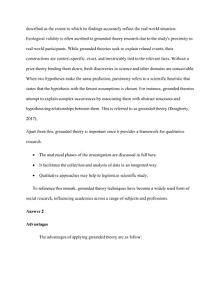 described as the extent to which its findings accurately reflect the real-world situation.
Ecological validity is often ascribed to grounded theory research due to the study's proximity to
real-world participants. While grounded theories seek to explain related events, their
constructions are context-specific, exact, and inextricably tied to the relevant facts. Without a
prior theory binding them down, fresh discoveries in science and other domains are conceivable.
When two hypotheses make the same prediction, parsimony refers to a scientific heuristic that
states that the hypothesis with the fewest assumptions is chosen. For instance, grounded theories
attempt to explain complex occurrences by associating them with abstract structures and
hypothesizing relationships between them. This is referred to as grounded theory (Dougherty,
2017).
Apart from this, grounded theory is important since it provides a framework for qualitative
research.
 The analytical phases of the investigation are discussed in full here.
 It facilitates the collection and analysis of data in an integrated way.
 Qualitative approaches may help to legitimize scientific study.
To reference this remark, grounded theory techniques have become a widely used form of
social research, influencing academics across a range of subjects and professions.
Answer 2
Advantages
The advantages of applying grounded theory are as follow:
 
