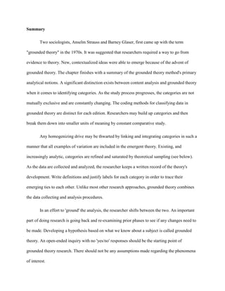 Summary
Two sociologists, Anselm Strauss and Barney Glaser, first came up with the term
"grounded theory" in the 1970s. It was suggested that researchers required a way to go from
evidence to theory. New, contextualized ideas were able to emerge because of the advent of
grounded theory. The chapter finishes with a summary of the grounded theory method's primary
analytical notions. A significant distinction exists between content analysis and grounded theory
when it comes to identifying categories. As the study process progresses, the categories are not
mutually exclusive and are constantly changing. The coding methods for classifying data in
grounded theory are distinct for each edition. Researchers may build up categories and then
break them down into smaller units of meaning by constant comparative study.
Any homogenizing drive may be thwarted by linking and integrating categories in such a
manner that all examples of variation are included in the emergent theory. Existing, and
increasingly analytic, categories are refined and saturated by theoretical sampling (see below).
As the data are collected and analyzed, the researcher keeps a written record of the theory's
development. Write definitions and justify labels for each category in order to trace their
emerging ties to each other. Unlike most other research approaches, grounded theory combines
the data collecting and analysis procedures.
In an effort to 'ground' the analysis, the researcher shifts between the two. An important
part of doing research is going back and re-examining prior phases to see if any changes need to
be made. Developing a hypothesis based on what we know about a subject is called grounded
theory. An open-ended inquiry with no 'yes/no' responses should be the starting point of
grounded theory research. There should not be any assumptions made regarding the phenomena
of interest.
 