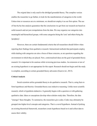 The original data is only used in the abridged grounded theory. The complete version
enables the researcher to go farther, to look for the manifestations of categories in the world.
Unless time or resources are at a minimum, we should not employ it as our first option. The use
of line-by-by-line analysis guarantees that the conclusions we get from our research are based on
solid research and not just extrapolations from the data. We may organize our categories into
meaningful and hierarchical groups, with some categories being the 'core' and others being the
'periphery'.
However, there are certain fundamental criteria that all researchers should follow when
reporting their findings from qualitative research. Interactional methods that participants employ
while dealing with categories are also a focus of these concerns, as are questions regarding the
environment in which they are placed. New, contextualized ideas are the goal of grounded theory
research. It is important to be cautious while reviewing previous studies. An extension or test of
an existing hypothesis is not appropriate for this report. Research should not begin until the study
is complete, according to certain grounded theory advocates (Guest et al., 2013).
Critical Analysis
Social scientists utilize grounded theory to do qualitative research. That is, using facts to
form hypotheses and theories. Grounded theory uses inductive reasoning. Unlike most scientific
research, which is hypothetic-deductive. It generally begins with a question or with gathering
qualitative data. Ideas or conceptions develop when scholars study data. Therefore, the data
"emerges" these thoughts. To summarize, the researchers give codes. Codes may ultimately be
grouped into higher-level concepts and categories. That is a novel hypothesis. Instead of picking
an existing theoretical framework, researchers create hypotheses based on it and collect data to
assess their validity.
 