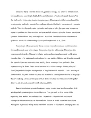 Grounded theory combines positivism, general sociology, and symbolic interactionism.
Grounded theory, according to Ralph, Birks, and Chapman, is "methodologically dynamic" in
that it allows for better understanding human contexts. Glaser's positivist background aided him
in categorizing qualitative remarks from study participants. Qualitative research needs systematic
analysis. Therefore, he needs codes, categories, and characteristics. To understand how people
interact to produce and shape symbols, and how symbols influence behavior, Strauss investigated
symbolic interactionism. They build a person’s worldview. Stauss stressed the importance of
qualitative research in understanding social dynamics (Timonen et al., 2018).
According to Glaser, grounded theory assesses personal meaning in social interaction.
Grounded theory is used to investigate the meaning-behavior relationship. Theoretical data
generate symbolic codes. The goal is to better understand people's phenomenal worlds using
grounded theory. To understand people's behaviors and realities, Milliken and Schreiber contend
that grounded theorists must understand socially shared meanings. From qualitative data,
hypotheses may be drawn. Other researchers must next test the concepts. What's going on?"
Identifying and resolving the major problem of the participants is essential. "Truth" is not a goal
for researchers. To put it another way, they are interested in learning about the lives of the people
they are studying. Grounded theory researchers do not construct hypotheses in order to gather
data. For data-driven theories (Bryant & Charmaz, 2019).
Researchers that use grounded theory are trying to understand how humans have dealt
with key challenges throughout time and location. Concepts such as these are useful for
organizing data. An idea is transformed into a hypothesis. A hypothesis is made up of
assumptions. Grounded theory, on the other hand, focuses on events rather than individuals.
Participants in grounded theory studies remember hundreds of occurrences. Emerging ideas and
 