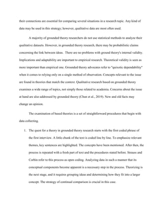 their connections are essential for comparing several situations in a research topic. Any kind of
data may be used in this strategy; however, qualitative data are most often used.
A majority of grounded theory researchers do not use statistical methods to analyze their
qualitative datasets. However, in grounded theory research, there may be probabilistic claims
concerning the link between ideas. There are no problems with ground theory's internal validity.
Implications and adaptability are important to empirical research. Theoretical validity is seen as
more important than empirical one. Grounded theory advocates refer to "quixotic dependability"
when it comes to relying only on a single method of observation. Concepts relevant to the issue
are found in theories that match the context. Qualitative research based on grounded theory
examines a wide range of topics, not simply those related to academia. Concerns about the issue
at hand are also addressed by grounded theory (Chun et al., 2019). New and old facts may
change an opinion.
The examination of based theories is a set of straightforward procedures that begin with
data collecting.
1. The quest for a theory in grounded theory research starts with the first coded phrase of
the first interview. A little chunk of the text is coded line by line. To emphasize relevant
themes, key sentences are highlighted. The concepts have been mentioned. After then, the
process is repeated with a fresh part of text and the procedures stated before. Strauss and
Corbin refer to this process as open coding. Analyzing data in such a manner that its
conceptual components become apparent is a necessary step in the process. Theorizing is
the next stage, and it requires grouping ideas and determining how they fit into a larger
concept. The strategy of continual comparison is crucial in this case.
 