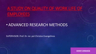 A STUDY ON QUALITY OF WORK LIFE OF
EMPLOYEES
• ADVANCED RESEARCH METHODS
SUPERVISOR: Prof. Dr. rer. pol Christos Evangelinos
DENNY VARGHESE
 