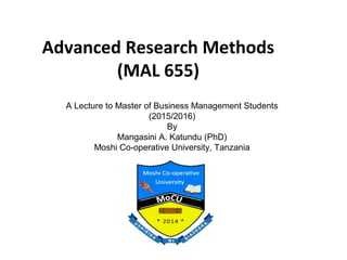 Advanced Research Methods
(MAL 655)
A Lecture to Master of Business Management Students
(2015/2016)
By
Mangasini A. Katundu (PhD)
Moshi Co-operative University, Tanzania
 
