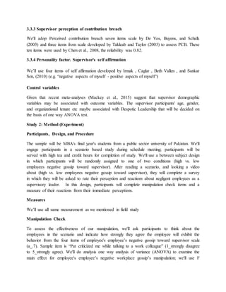 3.3.3 Supervisor perception of contribution breach
We'll adop Perceived contribution breach seven items scale by De Vos, Buyens, and Schalk
(2003) and three items from scale developed by Takleab and Taylor (2003) to assess PCB. These
ten items were used by Chen et al., 2008, the reliability was 0.82.
3.3.4 Personality factor. Supervisor's self affirmation
We’ll use four items of self affirmation developed by Irmak , Caglar , Beth Vallen , and Sankar
Sen, (2010) (e.g. “negative aspects of myself - positive aspects of myself”)
Control variables
Given that recent meta-analyses (Mackey et al., 2015) suggest that supervisor demographic
variables may be associated with outcome variables. The supervisor participants' age, gender,
and organizational tenure etc maybe associated with Despotic Leadership that will be decided on
the basis of one way ANOVA test.
Study 2: Method (Experiment)
Participants, Design, and Procedure
The sample will be MBA's final year's students from a public sector university of Pakistan. We'll
engage participants in a scenario based study during schedule meeting; participants will be
served with high tea and credit hours for completion of study. We'll use a between subject design
in which participants will be randomly assigned to one of two conditions (high vs. low
employees negative gossip toward supervisor). After reading a scenario, and looking a video
about (high vs. low employees negative gossip toward supervisor), they will complete a survey
in which they will be asked to rate their perception and reactions about negligent employees as a
supervisory leader. In this design, participants will complete manipulation check items and a
measure of their reactions from their immediate perceptions.
Measures
We’ll use all same measurement as we mentioned in field study
Manipulation Check
To assess the effectiveness of our manipulation, we'll ask participants to think about the
employees in the scenario and indicate how strongly they agree the employee will exhibit the
behavior from the four items of employee's employee’s negative gossip toward supervisor scale
(a_.7). Sample item is “Pat criticized me while talking to a work colleague” (1_strongly disagree
to 5_strongly agree). We'll do analysis one way analysis of variance (ANOVA) to examine the
main effect for employee's employee’s negative workplace gossip’s manipulation; we'll use F
 