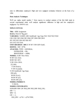 state to differentiate employee's High and Low negligent workplace behavior on the basis of p
value.
Data Analysis Techniques
We'll use mplus model number 7 from macros to conduct analysis of the first field study in
second experimental study we'll analysis significance difference in high and low employee's
negligence by ANOVA test.
MPLUS SYNTAX
Title: ARM Assignment
DATA: FILE IS "Reg.dat";
VARIABLE: NAMES ARE GenSGenE Age Expe NG1 NG2 NG3 NG4
CB1 CB2 CB3 CB4 CB5 CB6 CB7 CB8 CB9 CB10
SE1 SE2 SE3 SE4 SE5 SE6 SE7
SA1 SA2 SA3 SA4;
USEVARIABLES ARE X W M Y XW GEN GenE;
DEFINE: XW= X*W;
ANALYSIS: TYPE = GENERAL;
ESTIMATOR = ML;
BOOTSTRAP = 10000;
MODEL: X BY NG1-NG4;
W BY SA1-SA4;
M BY SE1-SE7;
Y BY CB1-CB10;
[Y] (b0);
Y ON M (b1);
Y ON X (cdash);
Y ON GenSGenE Age Expe;
[M] (a0);
M ON X (a1);
M ON W (a2);
M ON XW (a3);
MODEL INDIRECT:
Y IND X;
MODEL CONSTRAINT:
NEW(HW MW LW IND_HW IND_MW IND_LW);
HW = 1;
MW = 0;
LW = -1;
IND_HW = a1*b1 + a3*b1*HW;
 