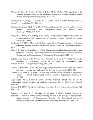 Alcover, C., Rico, R., Turnley, W. H., & Bolino, M. C. (2017a). Multi dependence in the
formation and development of the distributed psychological contract. European Journal
of Work and Organizational Psychology, 26, 16–29.
Baumeister, R. F., Zhang, L., & Vohs, K. D. (2004). Gossip as cultural learning. Review of
general psychology, 8(2), 111-121.
Beersma, B., & Van Kleef, G. A. (2012). Why people gossip: An empirical analysis of social
motives, antecedents, and consequences. Journal of Applied Social
Psychology, 42(11), 2640-2670.
Brady, D. L., Brown, D. J., & Liang, L. H. (2017). Moving beyond assumptions of deviance: The
reconceptualization and measurement of workplace gossip. Journal of applied
Psychology, 102(1), 1.
Bunderson, J. S. (2001). How work ideologies shape the psychological contract of professional
employees: Doctors’ responses to perceived breach. Journal of Organizational Behavior,
22, 717 741.
Chen, Z. X., Tsui, A. S., & Zhong, L. (2008). Reactions to psychological contract breach: A dual
perspective. Journal of Organizational Behavior: The International Journal of Industrial,
Occupational and Organizational Psychology and Behavior, 29(5), 527-548.
Colquitt, J. A., Conlon, D. E., Wesson, M. J., Porter, C. O., & Ng, K. Y. (2001). Justice at the
millennium: a meta-analytic review of 25 years of organizational justice
research. Journal of applied psychology, 86(3), 425.
Conway N, Briner RB. (2009). Fifty years of psychological contract research: What do we know
and what are the main challenges? Int. Rev. Ind. Organ. Psychol. 24:71–131.
Conway, N.,& Briner, R. B. (2002). A daily diary study of affective responses to psychological
contract breach and exceeded promises. Journal of Organizational Behavior, 23,
287–302.
Coyle-Shapiro JA-M, Kessler I. 2002. Exploring reciprocity through the lens of the
psychological contract: employee and employer perspectives. Eur. J. Work Organ. Psychol.
11:69–86
Dunbar, R. I. (2004). Gossip in evolutionary perspective. Review of general psychology, 8(2),
100- 110.
Edwards, J. C., Rust, K. G., McKinley, W., & Moon, G. (2003). Business ideologies and
perceived breach of contract during downsizing: the role of the ideology of employee self‐
reliance. Journal of Organizational Behavior: The International Journal of
Industrial, Occupational and Organizational Psychology and Behavior, 24(1), 1-23.
 