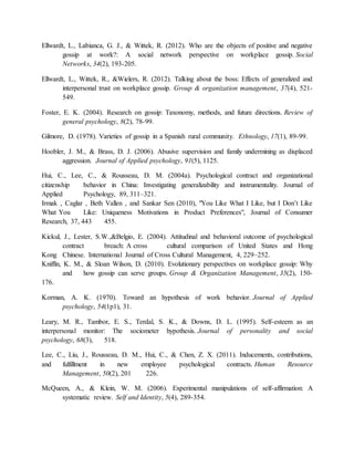 Ellwardt, L., Labianca, G. J., & Wittek, R. (2012). Who are the objects of positive and negative
gossip at work?: A social network perspective on workplace gossip. Social
Networks, 34(2), 193-205.
Ellwardt, L., Wittek, R., &Wielers, R. (2012). Talking about the boss: Effects of generalized and
interpersonal trust on workplace gossip. Group & organization management, 37(4), 521-
549.
Foster, E. K. (2004). Research on gossip: Taxonomy, methods, and future directions. Review of
general psychology, 8(2), 78-99.
Gilmore, D. (1978). Varieties of gossip in a Spanish rural community. Ethnology, 17(1), 89-99.
Hoobler, J. M., & Brass, D. J. (2006). Abusive supervision and family undermining as displaced
aggression. Journal of Applied psychology, 91(5), 1125.
Hui, C., Lee, C., & Rousseau, D. M. (2004a). Psychological contract and organizational
citizenship behavior in China: Investigating generalizability and instrumentality. Journal of
Applied Psychology, 89, 311–321.
Irmak , Caglar , Beth Vallen , and Sankar Sen (2010), "You Like What I Like, but I Don’t Like
What You Like: Uniqueness Motivations in Product Preferences", Journal of Consumer
Research, 37, 443 455.
Kickul, J., Lester, S.W.,&Belgio, E. (2004). Attitudinal and behavioral outcome of psychological
contract breach: A cross cultural comparison of United States and Hong
Kong Chinese. International Journal of Cross Cultural Management, 4, 229–252.
Kniffin, K. M., & Sloan Wilson, D. (2010). Evolutionary perspectives on workplace gossip: Why
and how gossip can serve groups. Group & Organization Management, 35(2), 150-
176.
Korman, A. K. (1970). Toward an hypothesis of work behavior. Journal of Applied
psychology, 54(1p1), 31.
Leary, M. R., Tambor, E. S., Terdal, S. K., & Downs, D. L. (1995). Self-esteem as an
interpersonal monitor: The sociometer hypothesis. Journal of personality and social
psychology, 68(3), 518.
Lee, C., Liu, J., Rousseau, D. M., Hui, C., & Chen, Z. X. (2011). Inducements, contributions,
and fulfillment in new employee psychological contracts. Human Resource
Management, 50(2), 201 226.
McQueen, A., & Klein, W. M. (2006). Experimental manipulations of self-affirmation: A
systematic review. Self and Identity, 5(4), 289-354.
 