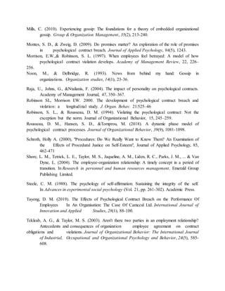 Mills, C. (2010). Experiencing gossip: The foundations for a theory of embedded organizational
gossip. Group & Organization Management, 35(2), 213-240.
Montes, S. D., & Zweig, D. (2009). Do promises matter? An exploration of the role of promises
in psychological contract breach. Journal of Applied Psychology, 94(5), 1243.
Morrison, E.W.,& Robinson, S. L. (1997). When employees feel betrayed: A model of how
psychological contract violation develops. Academy of Management Review, 22, 226–
256.
Noon, M., & Delbridge, R. (1993). News from behind my hand: Gossip in
organizations. Organization studies, 14(1), 23-36.
Raja, U., Johns, G., &Ntalianis, F. (2004). The impact of personality on psychological contracts.
Academy of Management Journal, 47, 350–367.
Robinson SL, Morrison EW. 2000. The development of psychological contract breach and
violation: a longitudinal study. J. Organ. Behav. 21:525–46
Robinson, S. L., & Rousseau, D. M. (1994). Violating the psychological contract: Not the
exception but the norm. Journal of Organizational Behavior, 15, 245–259.
Rousseau, D. M., Hansen, S. D., &Tomprou, M. (2018). A dynamic phase model of
psychological contract processes. Journal of Organizational Behavior, 39(9), 1081-1098.
Schroth, Holly A. (2000), "Procedures: Do We Really Want to Know Them? An Examination of
the Effects of Procedural Justice on Self-Esteem", Journal of Applied Psychology, 85,
462-471
Shore, L. M., Tetrick, L. E., Taylor, M. S., Jaqueline, A. M., Liden, R. C., Parks, J. M., ... & Van
Dyne, L. (2004). The employee-organization relationship: A timely concept in a period of
transition. In Research in personnel and human resources management. Emerald Group
Publishing Limited.
Steele, C. M. (1988). The psychology of self-affirmation: Sustaining the integrity of the self.
In Advances in experimental social psychology (Vol. 21, pp. 261-302). Academic Press.
Tayong, D. M. (2019). The Effects of Psychological Contract Breach on the Performance Of
Employees In An Organisation: The Case Of Camccul Ltd. International Journal of
Innovation and Applied Studies, 28(1), 88-100.
Tekleab, A. G., & Taylor, M. S. (2003). Aren't there two parties in an employment relationship?
Antecedents and consequences of organization employee agreement on contract
obligations and violations. Journal of Organizational Behavior: The International Journal
of Industrial, Occupational and Organizational Psychology and Behavior, 24(5), 585-
608.
 