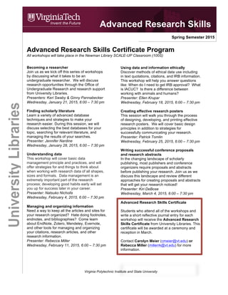 Virginia Polytechnic Institute and State University
Spring Semester 2015
Advanced Research Skills Certificate Program
All workshops will take place in the Newman Library SCALE-UP Classroom (100S) from 6:00-7:30 p.m.
Becoming a researcher
Join us as we kick off this series of workshops
by discussing what it takes to be an
undergraduate researcher. We will discuss
research opportunities through the Office of
Undergraduate Research and research support
from University Libraries.
Presenters: Keri Swaby & Ginny Pannabecker
Wednesday, January 21, 2015
Finding scholarly literature
Learn a variety of advanced database
techniques and strategies to make your
research easier. During this session, we will
discuss selecting the best databases for your
topic, searching for relevant literature, and
managing the results of your searches.
Presenter: Jennifer Nardine
Wednesday, January 28, 2015
Managing and organizing information
Need a way to keep all the articles and sites for
your research organized? Hate doing footnotes,
endnotes, and bibliographies? Come learn
about EndNote, Zotero, Mendeley, Evernote,
and other tools for managing and organizing
your citations, research articles, and other
research information.
Presenter: Kiri DeBose
Wednesday, February 4, 2015
Understanding data
This workshop will cover basic data
management principle and practices, and will
offer strategies for and things to think about
when working with research data of all shapes,
sizes and formats. Data management is an
extremely important part of the research
process; developing good habits early will set
you up for success later in your career.
Presenter: Natsuko Nicholls
Wednesday, February 11, 2015
Using data and information ethically
Discover methods of ethical data use including
in text quotations, citations, and IRB information.
This workshop will help you answer questions
like: When do I need to get IRB approval? What
is IACUC? Is there a difference between
working with animals and humans?
Presenter: Ellen Krupar
Wednesday, February 18, 2015
Creating effective research posters
This session will walk you through the process
of designing, developing, and printing effective
research posters. We will cover basic design
principles in addition to strategies for
successfully communicating your research.
Presenter: Patrick Tomlin
Wednesday, February 25, 2015
Writing successful conference proposals
and research abstracts
In the changing landscape of scholarly
publishing, most publishers and conference
organizers require proposals and abstracts
before publishing your research. Join us as we
discuss this landscape and review different
approaches for creating proposals and abstracts
that will get your research noticed!
Presenter: Kiri DeBose
Wednesday, March 4, 2015
Advanced Research Skills Certificate
Students who attend all of the workshops and
write a short reflective journal entry for each
workshop will receive the Advanced Research
Skills Certificate from University Libraries. This
certificate will be awarded at a ceremony and
reception in March 2015.
Contact Carolyn Meier (cmeier@vt.edu) or
Rebecca Miller (millerrk@vt.edu) for more
information.
Advanced Research Skills
UniversityLibraries
 