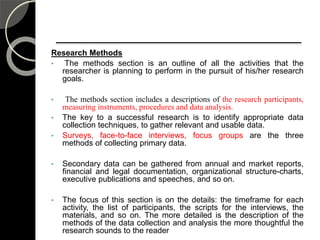 Research Methods
• The methods section is an outline of all the activities that the
researcher is planning to perform in the pursuit of his/her research
goals.
• The methods section includes a descriptions of the research participants,
measuring instruments, procedures and data analysis.
• The key to a successful research is to identify appropriate data
collection techniques, to gather relevant and usable data.
• Surveys, face-to-face interviews, focus groups are the three
methods of collecting primary data.
• Secondary data can be gathered from annual and market reports,
financial and legal documentation, organizational structure-charts,
executive publications and speeches, and so on.
• The focus of this section is on the details: the timeframe for each
activity, the list of participants, the scripts for the interviews, the
materials, and so on. The more detailed is the description of the
methods of the data collection and analysis the more thoughtful the
research sounds to the reader 106
 