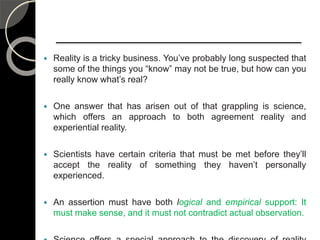  Reality is a tricky business. You’ve probably long suspected that
some of the things you “know” may not be true, but how can you
really know what’s real?
 One answer that has arisen out of that grappling is science,
which offers an approach to both agreement reality and
experiential reality.
 Scientists have certain criteria that must be met before they’ll
accept the reality of something they haven’t personally
experienced.
 An assertion must have both logical and empirical support: It
must make sense, and it must not contradict actual observation.
 