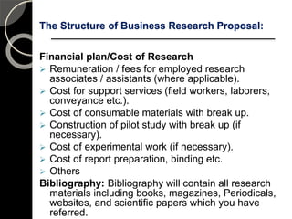 The Structure of Business Research Proposal:
Financial plan/Cost of Research
 Remuneration / fees for employed research
associates / assistants (where applicable).
 Cost for support services (field workers, laborers,
conveyance etc.).
 Cost of consumable materials with break up.
 Construction of pilot study with break up (if
necessary).
 Cost of experimental work (if necessary).
 Cost of report preparation, binding etc.
 Others
Bibliography: Bibliography will contain all research
materials including books, magazines, Periodicals,
websites, and scientific papers which you have
referred. 111
 
