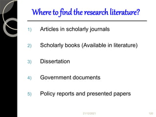 Where to find the research literature?
1) Articles in scholarly journals
2) Scholarly books (Available in literature)
3) Dissertation
4) Government documents
5) Policy reports and presented papers
21/12/2021 120
 