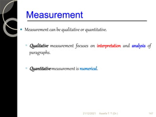 Measurement
 Measurement can be qualitative or quantitative.
◦ Qualitative measurement focuses on interpretation and analysis of
paragraphs.
◦ Quantitativemeasurement is numerical.
21/12/2021 147
Assefa T. T (Dr.)
 
