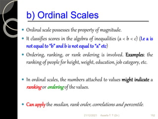 b) Ordinal Scales
 Ordinal scale possesses the property of magnitude.
 It classifies scores in the algebra of inequalities (a < b < c) (I.e a is
not equal to “b” and b is not equal to “a” etc)
 Ordering, ranking, or rank ordering is involved. Examples: the
ranking of people for height, weight, education, job category, etc.
 In ordinal scales, the numbers attached to values might indicate a
rankingor orderingof the values.
 Canapplythe median, rank order, correlations and percentile.
21/12/2021 152
Assefa T. T (Dr.)
 