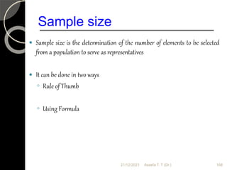 Sample size
 Sample size is the determination of the number of elements to be selected
from a population to serve as representatives
 It can be done in two ways
◦ Rule of Thumb
◦ Using Formula
21/12/2021 Assefa T. T (Dr.) 168
 