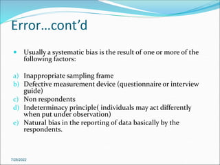 Error…cont’d
 Usually a systematic bias is the result of one or more of the
following factors:
a) Inappropriate sampling frame
b) Defective measurement device (questionnaire or interview
guide)
c) Non respondents
d) Indeterminacy principle( individuals may act differently
when put under observation)
e) Natural bias in the reporting of data basically by the
respondents.
7/28/2022
 
