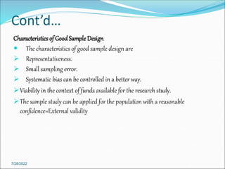 Cont’d…
Characteristicsof GoodSample Design
 The characteristics of good sample design are
 Representativeness.
 Small sampling error.
 Systematic bias can be controlled in a better way.
Viability in the context of funds available for the research study.
The sample study can be applied for the population with a reasonable
confidence=External validity
7/28/2022
 