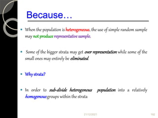 Because…
 When the population is heterogeneous, the use of simple random sample
may not producerepresentative sample.
 Some of the bigger strata may get over representation while some of the
small ones may entirely be eliminated.
 Whystrata?
 In order to sub-divide heterogonous population into a relatively
homogenousgroups within the strata
21/12/2021 192
 