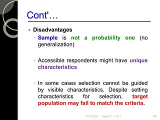 Cont'…
 Disadvantages
◦ Sample is not a probability one (no
generalization)
◦ Accessible respondents might have unique
characteristics
◦ In some cases selection cannot be guided
by visible characteristics. Despite setting
characteristics for selection, target
population may fail to match the criteria.
21/12/2021 Assefa T. T (Dr.) 199
 