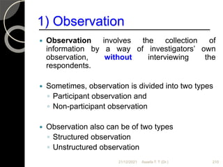 1) Observation
 Observation involves the collection of
information by a way of investigators’ own
observation, without interviewing the
respondents.
 Sometimes, observation is divided into two types
◦ Participant observation and
◦ Non-participant observation
 Observation also can be of two types
◦ Structured observation
◦ Unstructured observation
21/12/2021 210
Assefa T. T (Dr.)
 