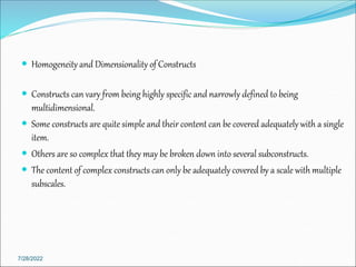  Homogeneity and Dimensionality of Constructs
 Constructs can vary from being highly specific and narrowly defined to being
multidimensional.
 Some constructs are quite simple and their content can be covered adequately with a single
item.
 Others are so complex that they may be broken down into several subconstructs.
 The content of complex constructs can only be adequately covered by a scale with multiple
subscales.
7/28/2022
 