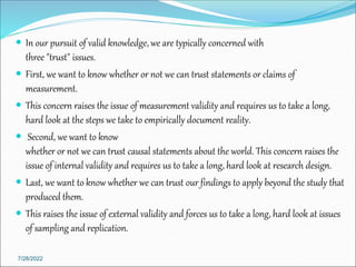  In our pursuit of valid knowledge, we are typically concerned with
three "trust" issues.
 First, we want to know whether or not we can trust statements or claims of
measurement.
 This concern raises the issue of measurement validity and requires us to take a long,
hard look at the steps we take to empirically document reality.
 Second, we want to know
whether or not we can trust causal statements about the world. This concern raises the
issue of internal validity and requires us to take a long, hard look at research design.
 Last, we want to know whether we can trust our findings to apply beyond the study that
produced them.
 This raises the issue of external validity and forces us to take a long, hard look at issues
of sampling and replication.
7/28/2022
 